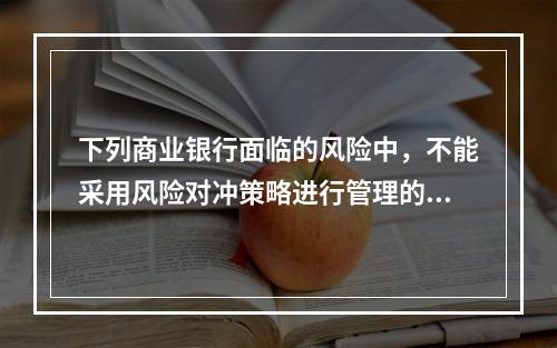 下列商业银行面临的风险中，不能采用风险对冲策略进行管理的是（