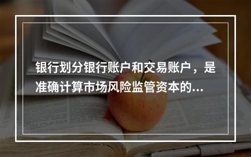 银行划分银行账户和交易账户，是准确计算市场风险监管资本的基础