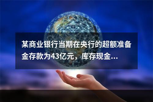 某商业银行当期在央行的超额准备金存款为43亿元，库存现金为1