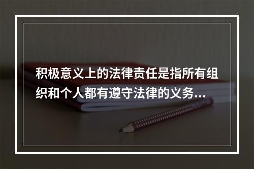 积极意义上的法律责任是指所有组织和个人都有遵守法律的义务，即