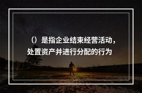 （）是指企业结束经营活动，处置资产并进行分配的行为