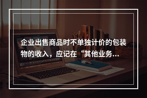 企业出售商品时不单独计价的包装物的收入，应记在“其他业务收入