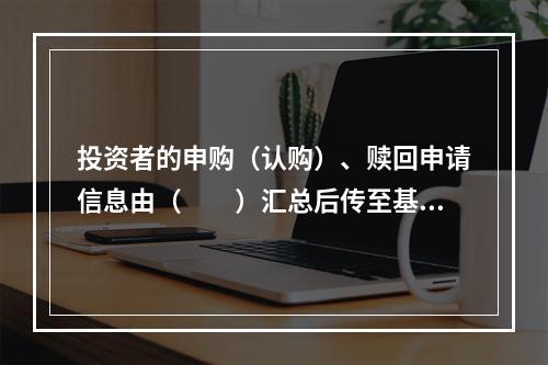 投资者的申购（认购）、赎回申请信息由（　　）汇总后传至基金的