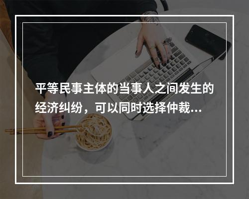 平等民事主体的当事人之间发生的经济纠纷，可以同时选择仲裁和民