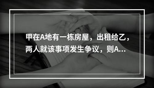 甲在A地有一栋房屋，出租给乙，两人就该事项发生争议，则A地的