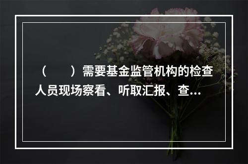 （　　）需要基金监管机构的检查人员现场察看、听取汇报、查验资