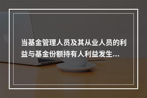 当基金管理人员及其从业人员的利益与基金份额持有人利益发生冲突