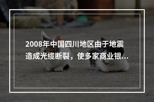 2008年中国四川地区由于地震造成光缆断裂，使多家商业银行的