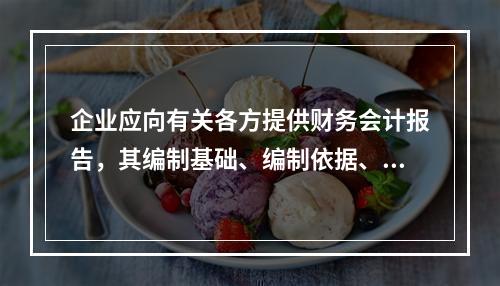 企业应向有关各方提供财务会计报告，其编制基础、编制依据、编制