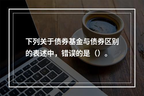 下列关于债券基金与债券区别的表述中，错误的是（）。