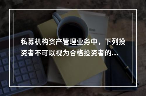 私募机构资产管理业务中，下列投资者不可以视为合格投资者的是（