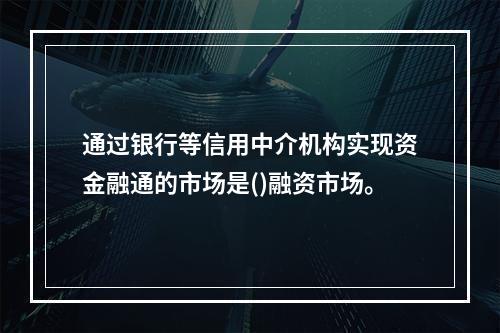 通过银行等信用中介机构实现资金融通的市场是()融资市场。