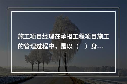 施工项目经理在承担工程项目施工的管理过程中，是以（　）身份处