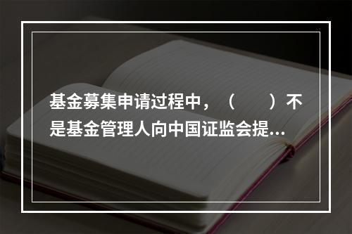 基金募集申请过程中，（　　）不是基金管理人向中国证监会提交的