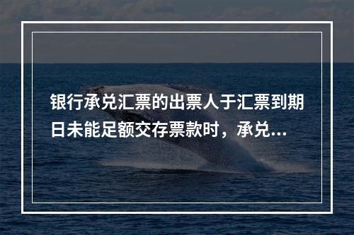 银行承兑汇票的出票人于汇票到期日未能足额交存票款时，承兑银行