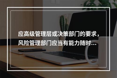 应高级管理层或决策部门的要求，风险管理部门应当有能力随时提供