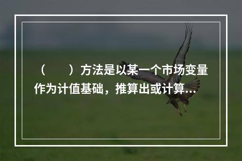 （　　）方法是以某一个市场变量作为计值基础，推算出或计算出交