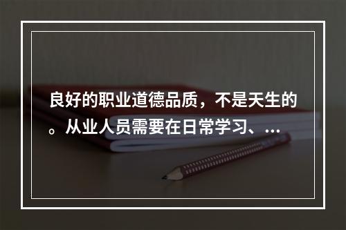 良好的职业道德品质，不是天生的。从业人员需要在日常学习、工作