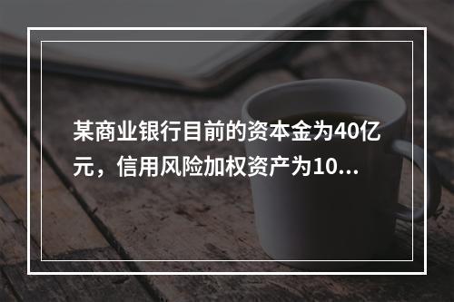 某商业银行目前的资本金为40亿元，信用风险加权资产为100亿