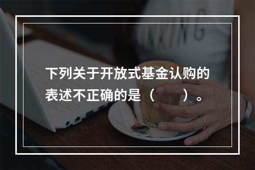 下列关于开放式基金认购的表述不正确的是（　　）。