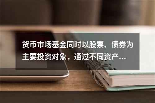 货币市场基金同时以股票、债券为主要投资对象，通过不同资产类别