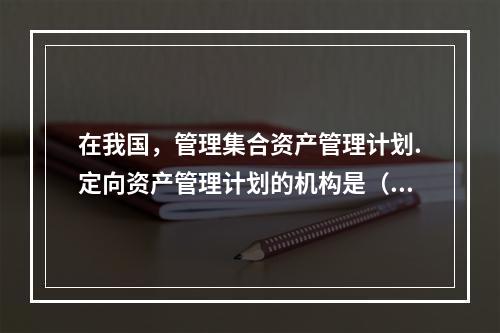 在我国，管理集合资产管理计划.定向资产管理计划的机构是（）。