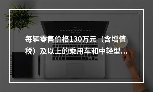 每辆零售价格130万元（含增值税）及以上的乘用车和中轻型商用