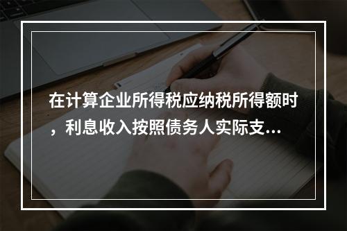 在计算企业所得税应纳税所得额时，利息收入按照债务人实际支付利