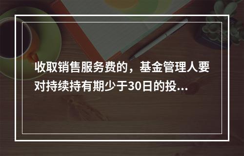 收取销售服务费的，基金管理人要对持续持有期少于30日的投资人