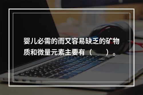 婴儿必需的而又容易缺乏的矿物质和微量元素主要有（　　）。