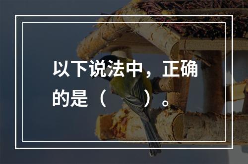 以下说法中，正确的是（　　）。