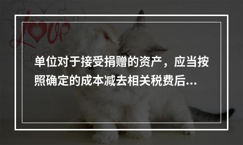 单位对于接受捐赠的资产，应当按照确定的成本减去相关税费后的净