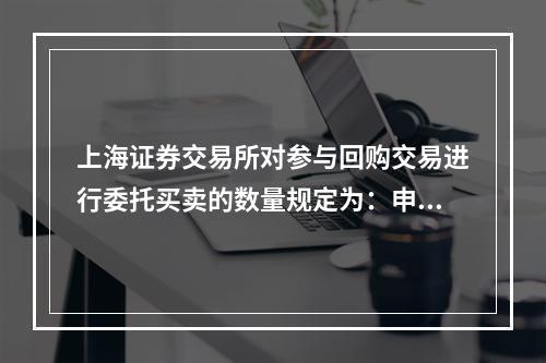 上海证券交易所对参与回购交易进行委托买卖的数量规定为：申报单