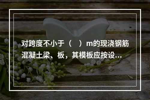 对跨度不小于（　）m的现浇钢筋混凝土梁、板，其模板应按设计要