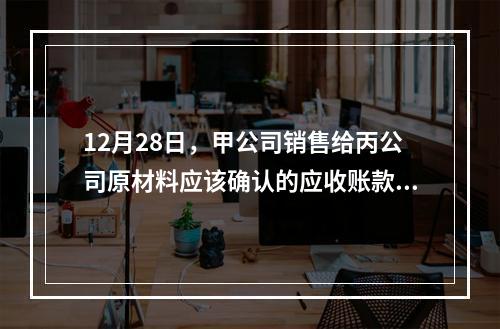 12月28日，甲公司销售给丙公司原材料应该确认的应收账款为（