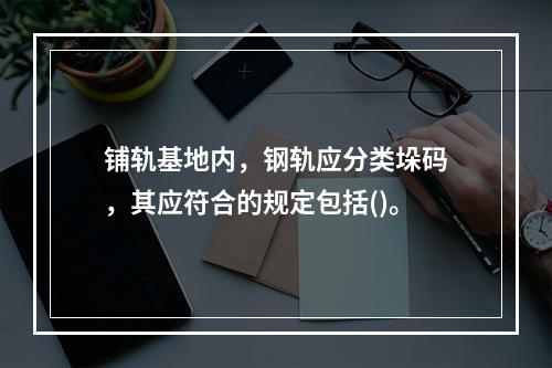 铺轨基地内，钢轨应分类垛码，其应符合的规定包括()。