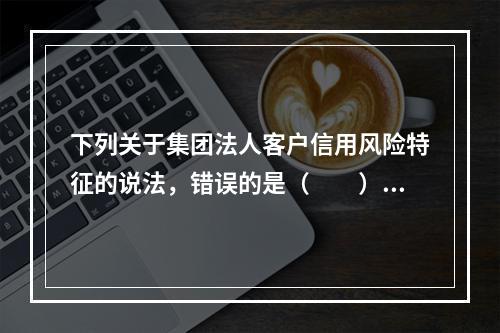 下列关于集团法人客户信用风险特征的说法，错误的是（　　）。