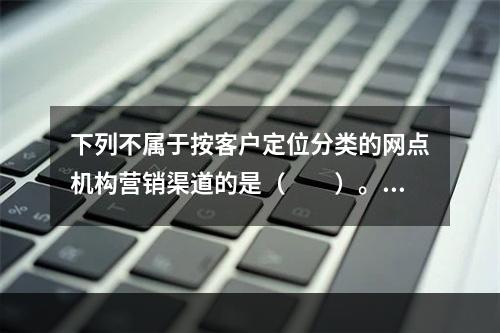 下列不属于按客户定位分类的网点机构营销渠道的是（　　）。[2