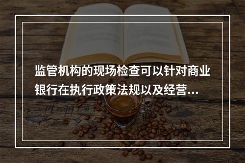 监管机构的现场检查可以针对商业银行在执行政策法规以及经营管理