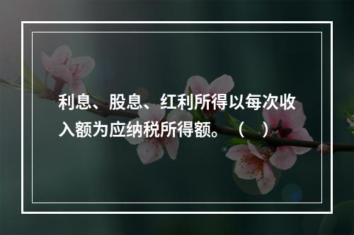 利息、股息、红利所得以每次收入额为应纳税所得额。（　）