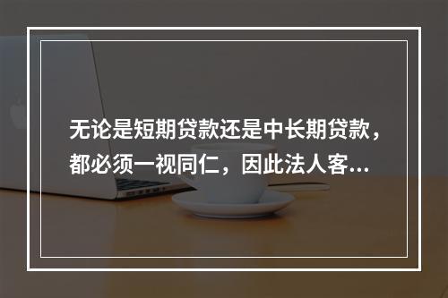 无论是短期贷款还是中长期贷款，都必须一视同仁，因此法人客户所