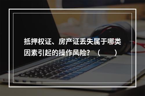 抵押权证、房产证丢失属于哪类因素引起的操作风险？（　　）