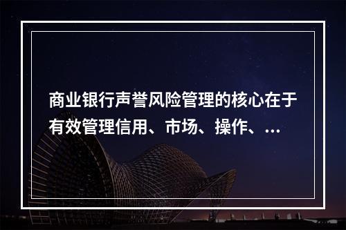 商业银行声誉风险管理的核心在于有效管理信用、市场、操作、流动