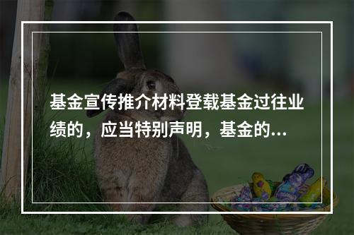 基金宣传推介材料登载基金过往业绩的，应当特别声明，基金的过往