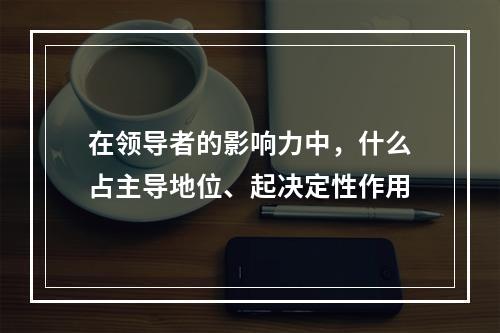 在领导者的影响力中，什么占主导地位、起决定性作用