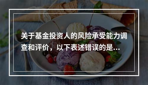 关于基金投资人的风险承受能力调查和评价，以下表述错误的是（　