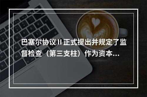 巴塞尔协议Ⅱ正式提出并规定了监督检查（第三支柱）作为资本监管