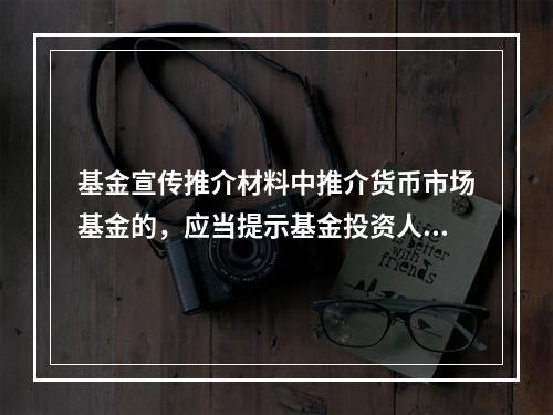 基金宣传推介材料中推介货币市场基金的，应当提示基金投资人，购