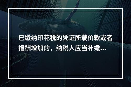 已缴纳印花税的凭证所载价款或者报酬增加的，纳税人应当补缴印花