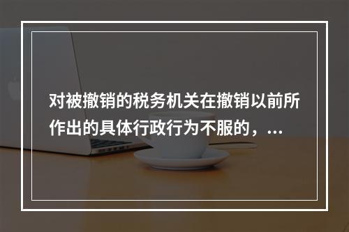 对被撤销的税务机关在撤销以前所作出的具体行政行为不服的，向继